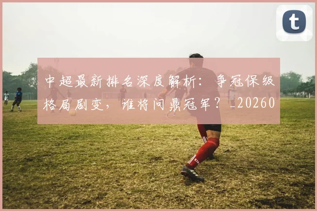中超最新排名深度解析：争冠保级格局剧变，谁将问鼎冠军？_20260610190408