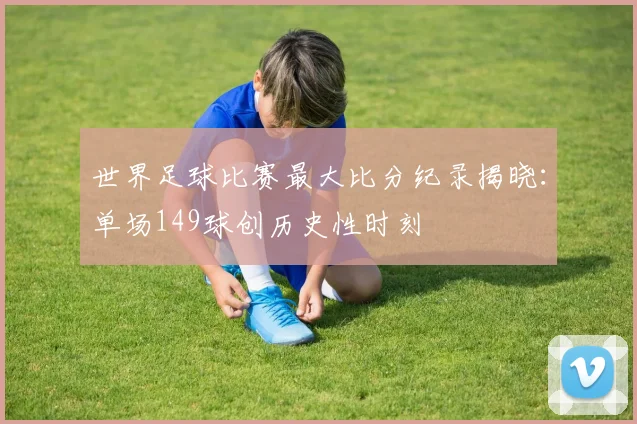 世界足球比赛最大比分纪录揭晓:单场149球创历史性时刻